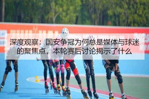 深度观察：国安争冠为何总是媒体与球迷的聚焦点，本轮赛后讨论揭示了什么